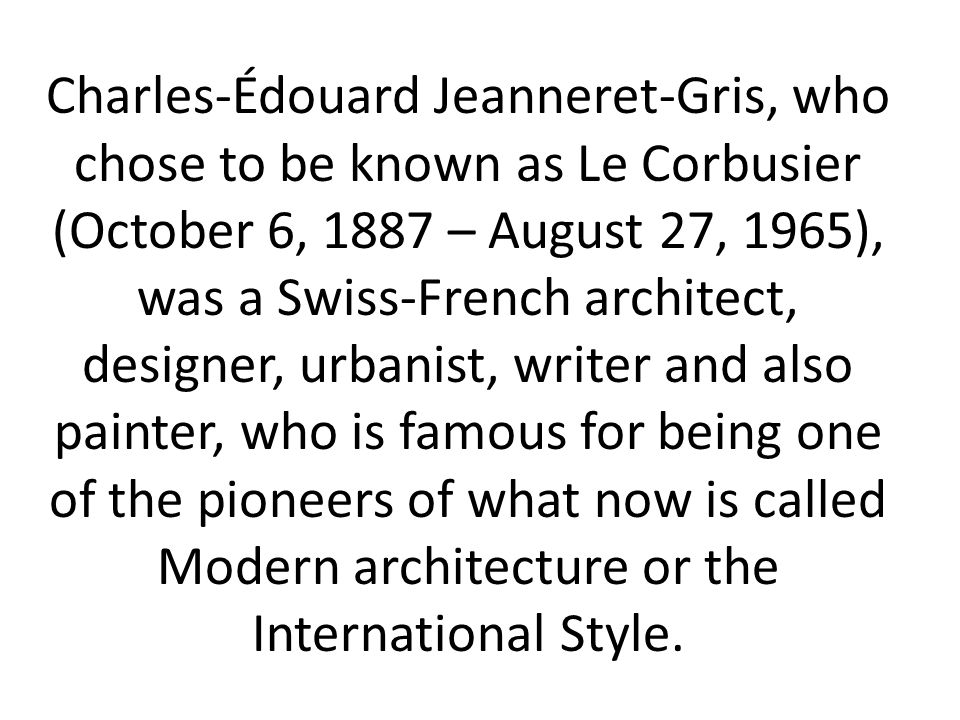 Charles-Édouard Jeanneret-Gris, who chose to be known as Le Corbusier (October 6, 1887 – August 27, 1965), was a Swiss-French architect, designer, urbanist, writer and also painter, who is famous for being one of the pioneers of what now is called Modern architecture or the International Style.