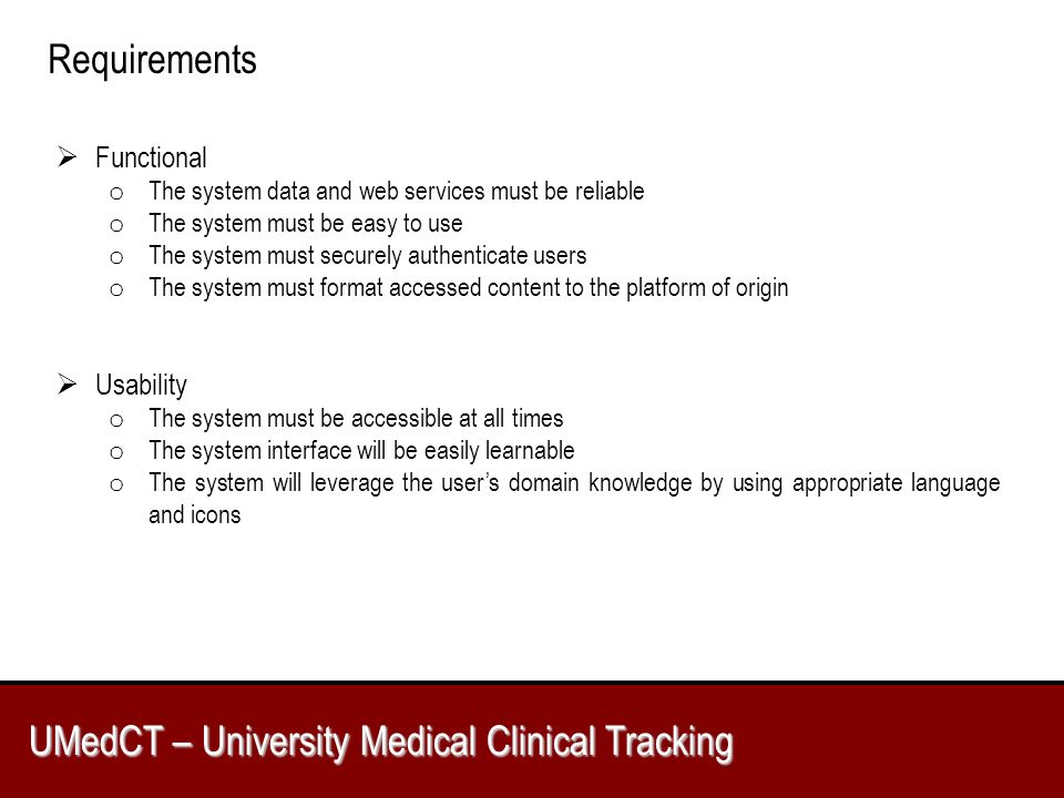 UMedCT – University Medical Clinical Tracking Requirements  Functional o The system data and web services must be reliable o The system must be easy to use o The system must securely authenticate users o The system must format accessed content to the platform of origin  Usability o The system must be accessible at all times o The system interface will be easily learnable o The system will leverage the user’s domain knowledge by using appropriate language and icons
