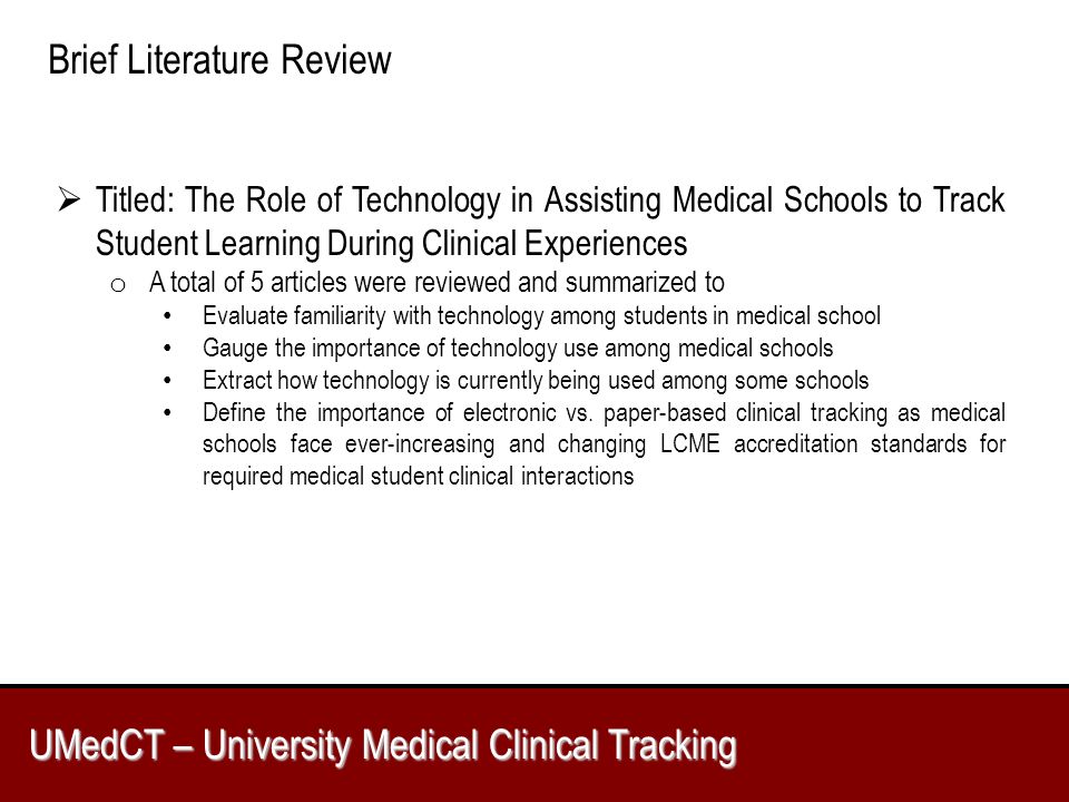 UMedCT – University Medical Clinical Tracking Brief Literature Review  Titled: The Role of Technology in Assisting Medical Schools to Track Student Learning During Clinical Experiences o A total of 5 articles were reviewed and summarized to Evaluate familiarity with technology among students in medical school Gauge the importance of technology use among medical schools Extract how technology is currently being used among some schools Define the importance of electronic vs.