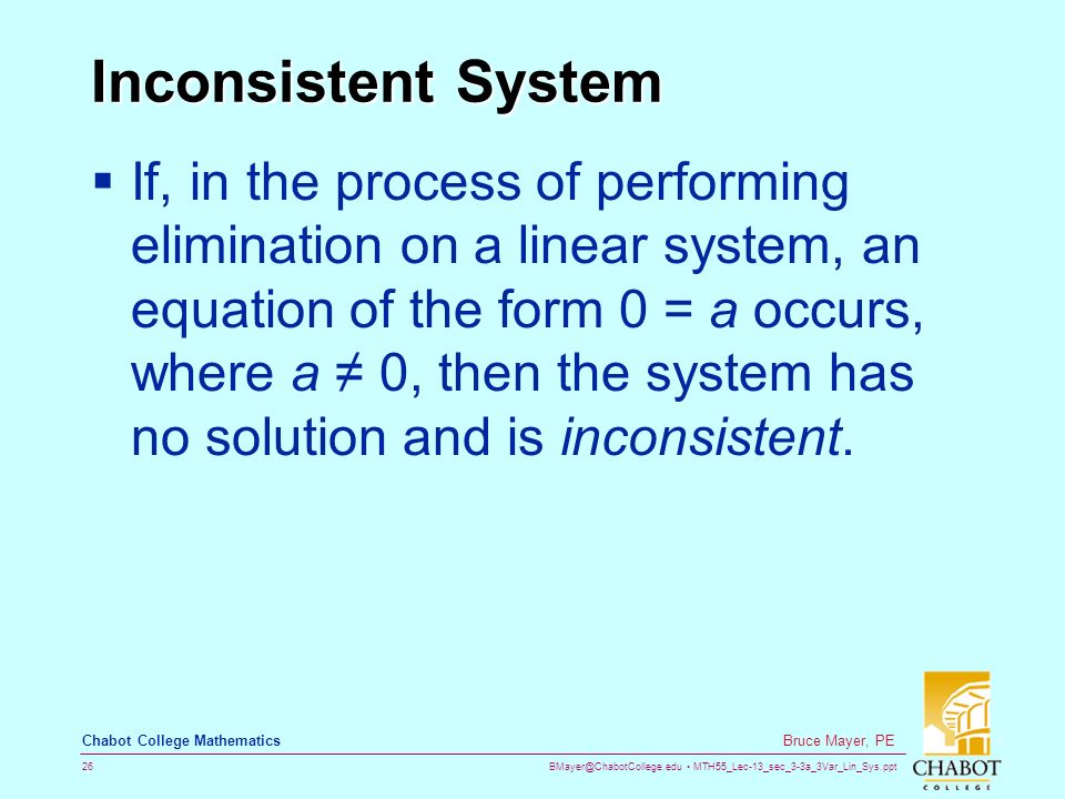 MTH55_Lec-13_sec_3-3a_3Var_Lin_Sys.ppt 26 Bruce Mayer, PE Chabot College Mathematics Inconsistent System  If, in the process of performing elimination on a linear system, an equation of the form 0 = a occurs, where a ≠ 0, then the system has no solution and is inconsistent.