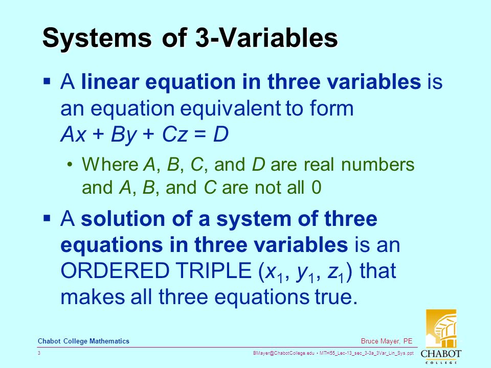 MTH55_Lec-13_sec_3-3a_3Var_Lin_Sys.ppt 3 Bruce Mayer, PE Chabot College Mathematics Systems of 3-Variables  A linear equation in three variables is an equation equivalent to form Ax + By + Cz = D Where A, B, C, and D are real numbers and A, B, and C are not all 0  A solution of a system of three equations in three variables is an ORDERED TRIPLE (x 1, y 1, z 1 ) that makes all three equations true.