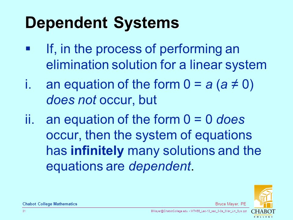 MTH55_Lec-13_sec_3-3a_3Var_Lin_Sys.ppt 31 Bruce Mayer, PE Chabot College Mathematics Dependent Systems  If, in the process of performing an elimination solution for a linear system i.an equation of the form 0 = a (a ≠ 0) does not occur, but ii.an equation of the form 0 = 0 does occur, then the system of equations has infinitely many solutions and the equations are dependent.