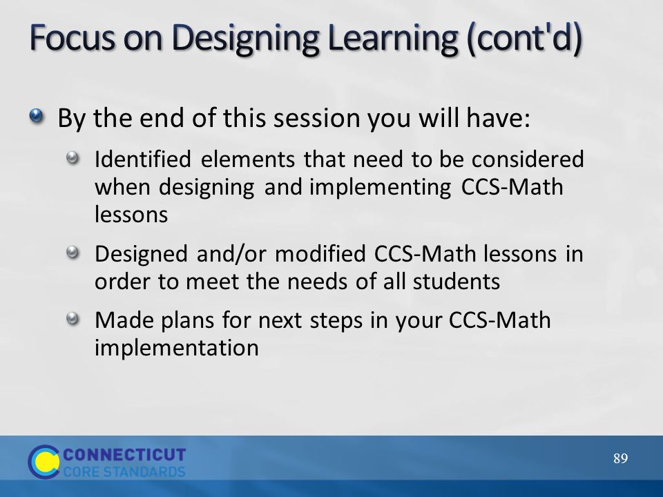 By the end of this session you will have: Identified elements that need to be considered when designing and implementing CCS-Math lessons Designed and/or modified CCS-Math lessons in order to meet the needs of all students Made plans for next steps in your CCS-Math implementation 89