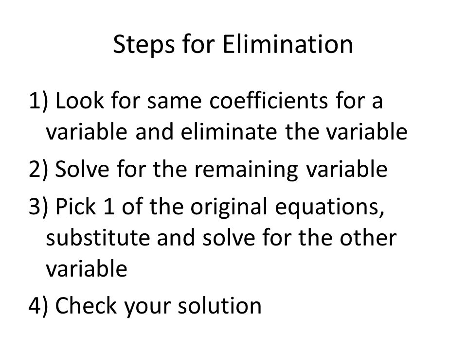 Steps for Elimination 1) Look for same coefficients for a variable and eliminate the variable 2) Solve for the remaining variable 3) Pick 1 of the original equations, substitute and solve for the other variable 4) Check your solution
