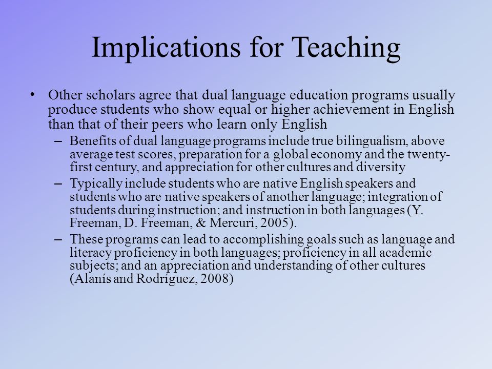 Implications for Teaching Other scholars agree that dual language education programs usually produce students who show equal or higher achievement in English than that of their peers who learn only English – Benefits of dual language programs include true bilingualism, above average test scores, preparation for a global economy and the twenty- first century, and appreciation for other cultures and diversity – Typically include students who are native English speakers and students who are native speakers of another language; integration of students during instruction; and instruction in both languages (Y.