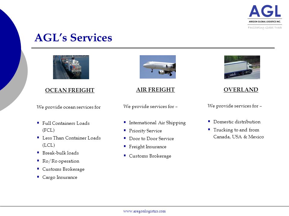 AGL’s Services OCEAN FREIGHT We provide ocean services for  Full Containers Loads (FCL)  Less Than Container Loads (LCL)  Break-bulk loads  Ro/Ro operation  Customs Brokerage  Cargo Insurance AIR FREIGHT We provide services for –  International Air Shipping  Priority Service  Door to Door Service  Freight Insurance  Customs Brokerage OVERLAND We provide services for –  Domestic distribution  Trucking to and from Canada, USA & Mexico