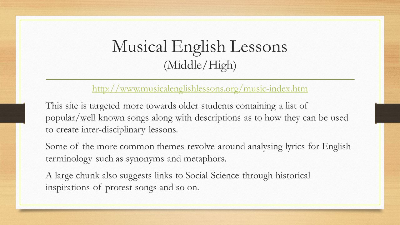 Musical English Lessons (Middle/High)   This site is targeted more towards older students containing a list of popular/well known songs along with descriptions as to how they can be used to create inter-disciplinary lessons.