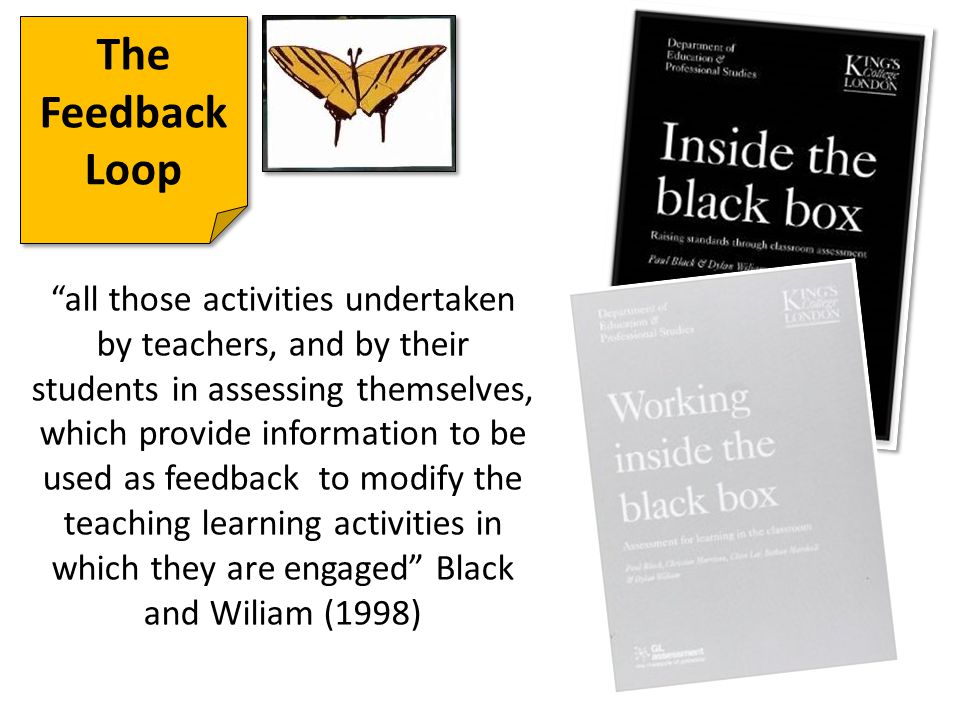 The Feedback Loop all those activities undertaken by teachers, and by their students in assessing themselves, which provide information to be used as feedback to modify the teaching learning activities in which they are engaged Black and Wiliam (1998)