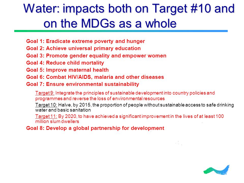 Water: impacts both on Target #10 and on the MDGs as a whole Water: impacts both on Target #10 and on the MDGs as a whole Goal 1: Eradicate extreme poverty and hunger Goal 2: Achieve universal primary education Goal 3: Promote gender equality and empower women Goal 4: Reduce child mortality Goal 5: Improve maternal health Goal 6: Combat HIV/AIDS, malaria and other diseases Goal 7: Ensure environmental sustainability Target 9: Integrate the principles of sustainable development into country policies and programmes and reverse the loss of environmental resources Target 10: Halve, by 2015, the proportion of people without sustainable access to safe drinking water and basic sanitation Target 11: By 2020, to have achieved a significant improvement in the lives of at least 100 million slum dwellers Goal 8: Develop a global partnership for development