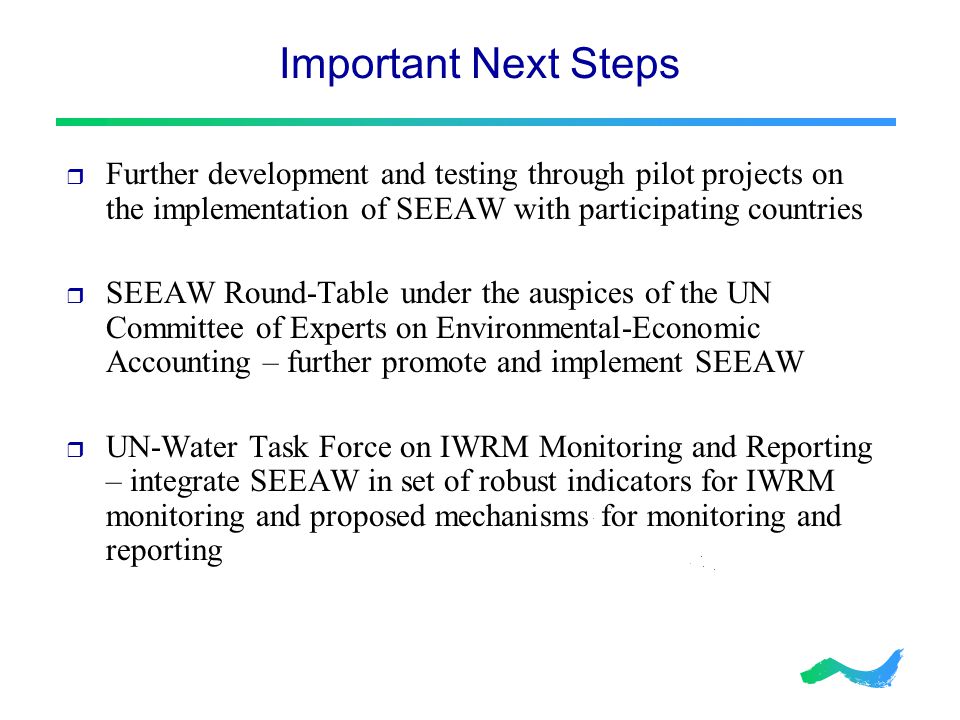 Important Next Steps  Further development and testing through pilot projects on the implementation of SEEAW with participating countries  SEEAW Round-Table under the auspices of the UN Committee of Experts on Environmental-Economic Accounting – further promote and implement SEEAW  UN-Water Task Force on IWRM Monitoring and Reporting – integrate SEEAW in set of robust indicators for IWRM monitoring and proposed mechanisms for monitoring and reporting