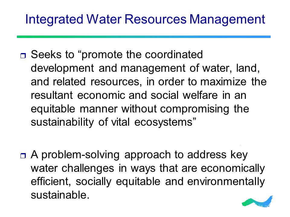 Integrated Water Resources Management  Seeks to promote the coordinated development and management of water, land, and related resources, in order to maximize the resultant economic and social welfare in an equitable manner without compromising the sustainability of vital ecosystems  A problem-solving approach to address key water challenges in ways that are economically efficient, socially equitable and environmentally sustainable.