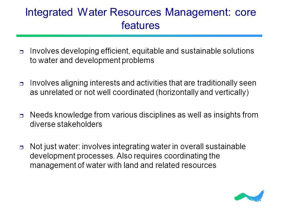 Integrated Water Resources Management: core features  Involves developing efficient, equitable and sustainable solutions to water and development problems  Involves aligning interests and activities that are traditionally seen as unrelated or not well coordinated (horizontally and vertically)  Needs knowledge from various disciplines as well as insights from diverse stakeholders  Not just water: involves integrating water in overall sustainable development processes.