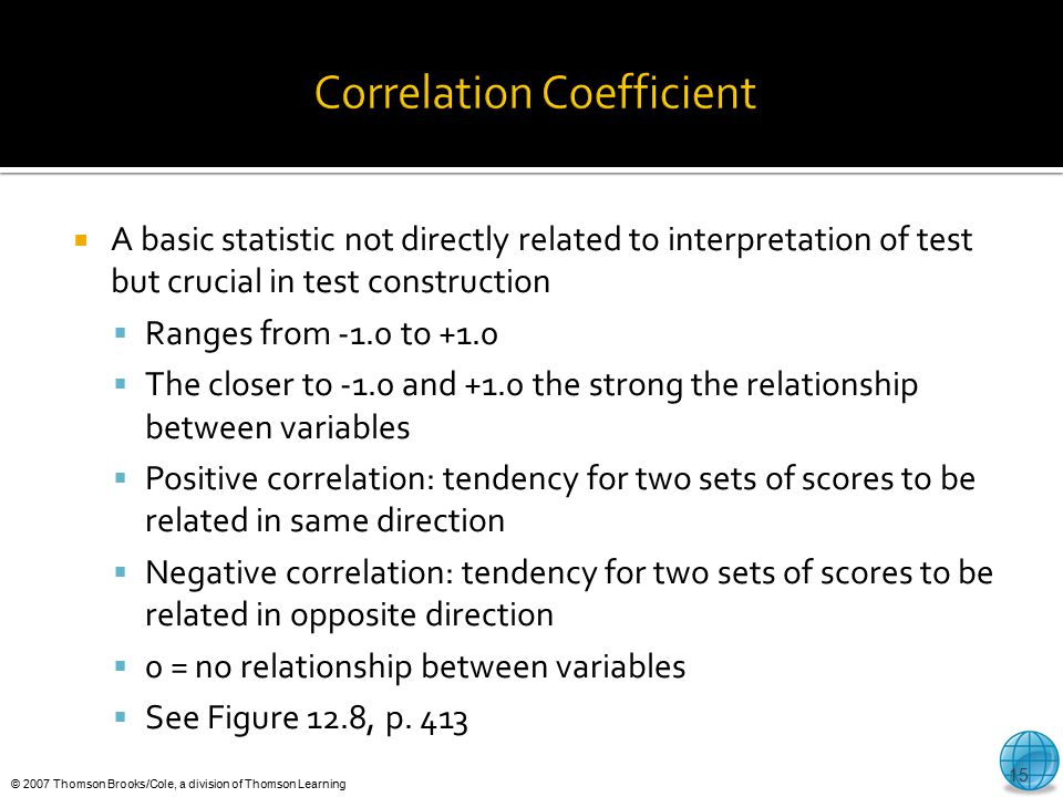 © 2007 Thomson Brooks/Cole, a division of Thomson Learning  A basic statistic not directly related to interpretation of test but crucial in test construction  Ranges from -1.0 to +1.0  The closer to -1.0 and +1.0 the strong the relationship between variables  Positive correlation: tendency for two sets of scores to be related in same direction  Negative correlation: tendency for two sets of scores to be related in opposite direction  0 = no relationship between variables  See Figure 12.8, p.
