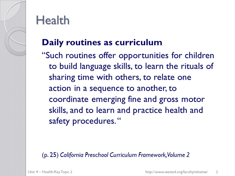 Health Daily routines as curriculum Such routines offer opportunities for children to build language skills, to learn the rituals of sharing time with others, to relate one action in a sequence to another, to coordinate emerging fine and gross motor skills, and to learn and practice health and safety procedures.