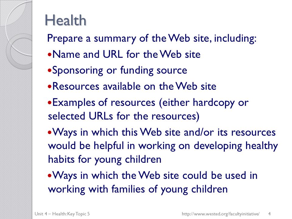 Health Prepare a summary of the Web site, including: Name and URL for the Web site Sponsoring or funding source Resources available on the Web site Examples of resources (either hardcopy or selected URLs for the resources) Ways in which this Web site and/or its resources would be helpful in working on developing healthy habits for young children Ways in which the Web site could be used in working with families of young children Unit 4 – Health: Key Topic 5   4