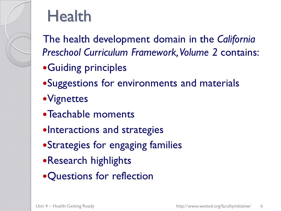 Health The health development domain in the California Preschool Curriculum Framework, Volume 2 contains: Guiding principles Suggestions for environments and materials Vignettes Teachable moments Interactions and strategies Strategies for engaging families Research highlights Questions for reflection Unit 4 – Health: Getting Ready   6