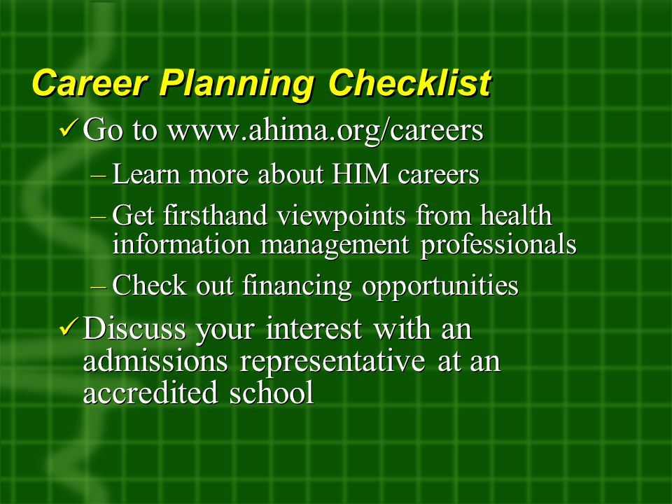 Go to   –Learn more about HIM careers –Get firsthand viewpoints from health information management professionals –Check out financing opportunities Discuss your interest with an admissions representative at an accredited school Go to   –Learn more about HIM careers –Get firsthand viewpoints from health information management professionals –Check out financing opportunities Discuss your interest with an admissions representative at an accredited school Career Planning Checklist