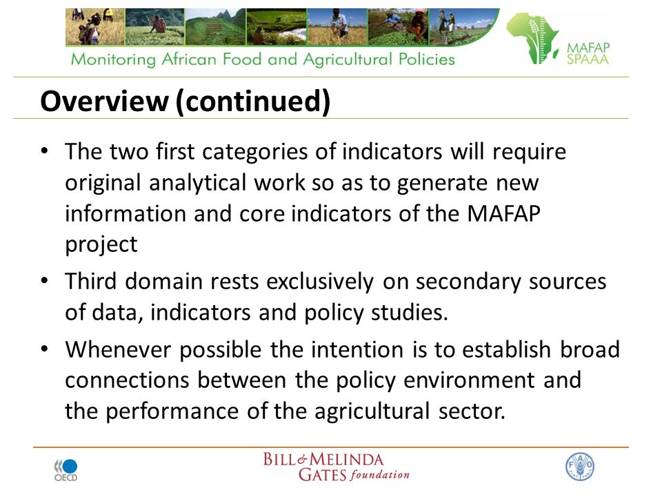 Overview (continued) The two first categories of indicators will require original analytical work so as to generate new information and core indicators of the MAFAP project Third domain rests exclusively on secondary sources of data, indicators and policy studies.