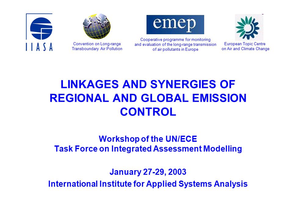 LINKAGES AND SYNERGIES OF REGIONAL AND GLOBAL EMISSION CONTROL Workshop of the UN/ECE Task Force on Integrated Assessment Modelling January 27-29, 2003 International Institute for Applied Systems Analysis European Topic Centre on Air and Climate Change Convention on Long-range Transboundary Air Pollution Cooperative programme for monitoring and evaluation of the long-range transmission of air pollutants in Europe