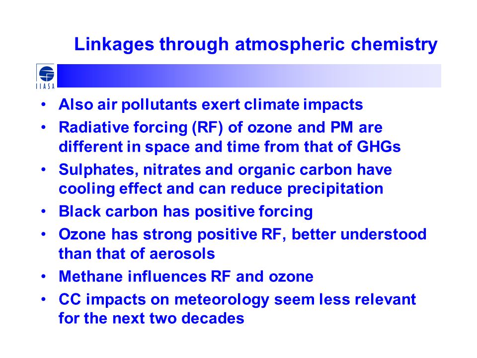 Linkages through atmospheric chemistry Also air pollutants exert climate impacts Radiative forcing (RF) of ozone and PM are different in space and time from that of GHGs Sulphates, nitrates and organic carbon have cooling effect and can reduce precipitation Black carbon has positive forcing Ozone has strong positive RF, better understood than that of aerosols Methane influences RF and ozone CC impacts on meteorology seem less relevant for the next two decades