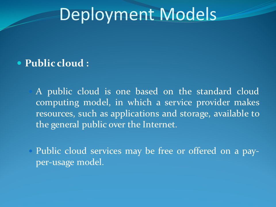 Deployment Models Public cloud : A public cloud is one based on the standard cloud computing model, in which a service provider makes resources, such as applications and storage, available to the general public over the Internet.
