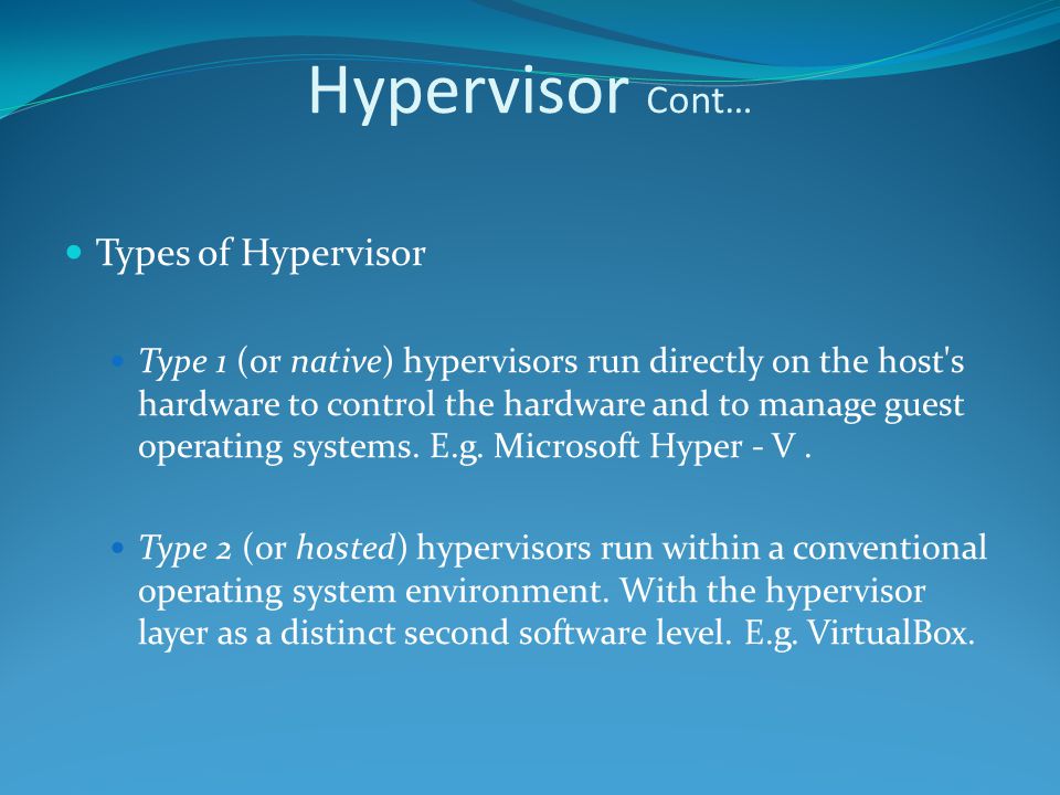Hypervisor Cont… Types of Hypervisor Type 1 (or native) hypervisors run directly on the host s hardware to control the hardware and to manage guest operating systems.
