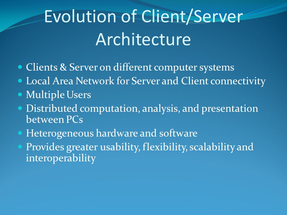 Evolution of Client/Server Architecture Clients & Server on different computer systems Local Area Network for Server and Client connectivity Multiple Users Distributed computation, analysis, and presentation between PCs Heterogeneous hardware and software Provides greater usability, flexibility, scalability and interoperability