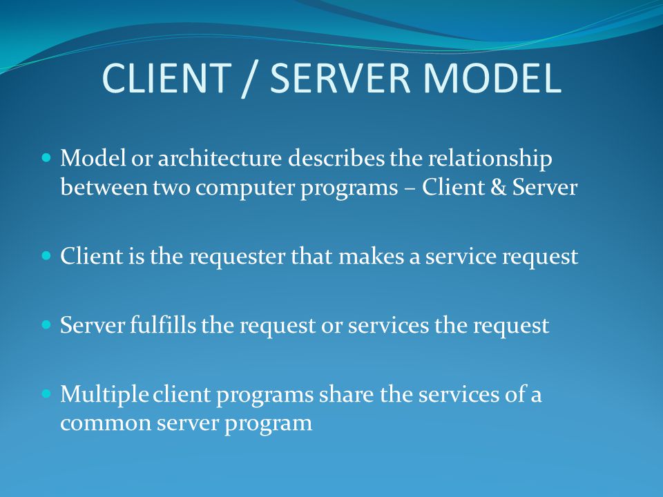 CLIENT / SERVER MODEL Model or architecture describes the relationship between two computer programs – Client & Server Client is the requester that makes a service request Server fulfills the request or services the request Multiple client programs share the services of a common server program