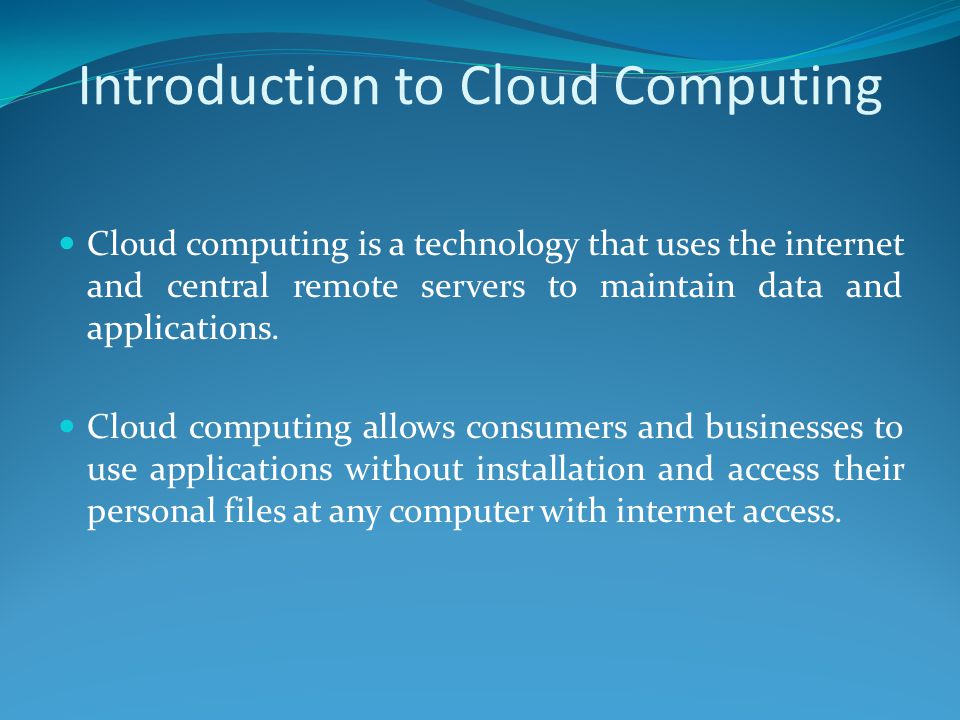 Introduction to Cloud Computing Cloud computing is a technology that uses the internet and central remote servers to maintain data and applications.