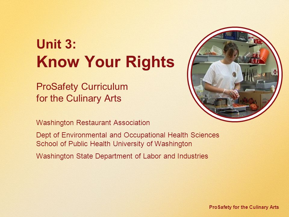 ProSafety for the Culinary Arts Unit 3: Know Your Rights ProSafety Curriculum for the Culinary Arts Washington Restaurant Association Dept of Environmental and Occupational Health Sciences School of Public Health University of Washington Washington State Department of Labor and Industries