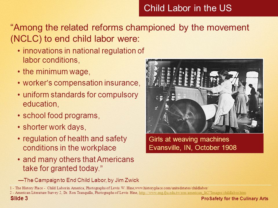 ProSafety for the Culinary Arts Child Labor in the US Among the related reforms championed by the movement (NCLC) to end child labor were: innovations in national regulation of labor conditions, the minimum wage, worker’s compensation insurance, uniform standards for compulsory education, school food programs, shorter work days, regulation of health and safety conditions in the workplace and many others that Americans take for granted today. —The Campaign to End Child Labor, by Jim Zwick 1 - The History Place - Child Labor in America, Photographs of Lewis W.