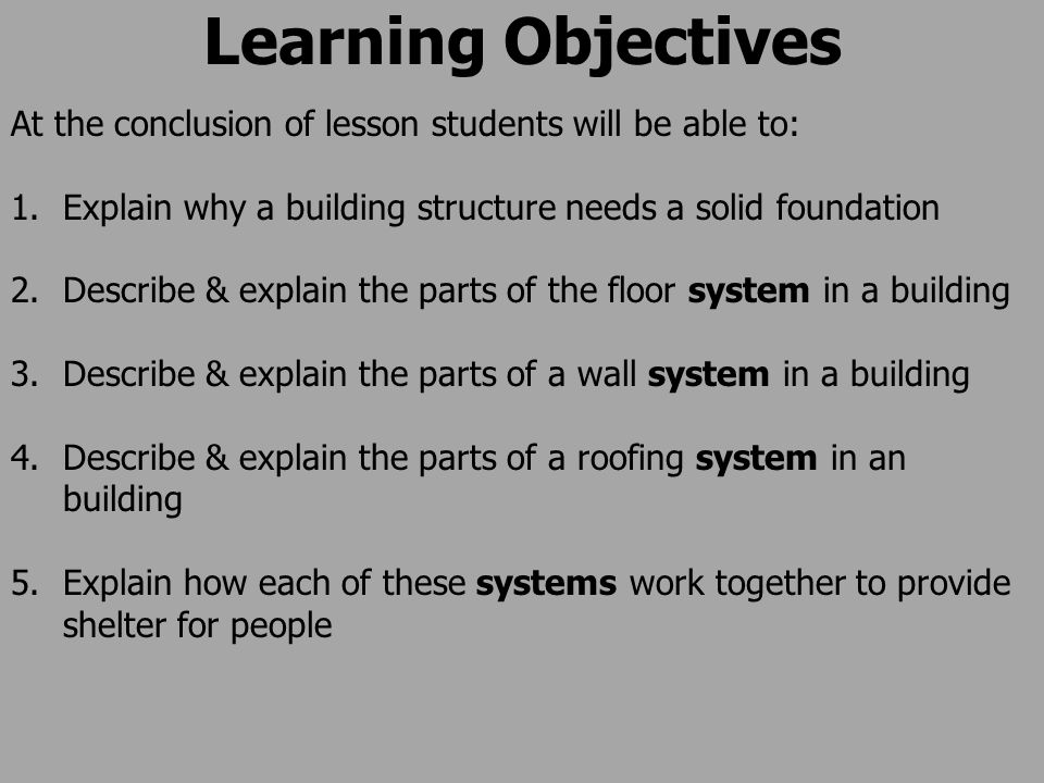 Learning Objectives At the conclusion of lesson students will be able to: 1.Explain why a building structure needs a solid foundation 2.Describe & explain the parts of the floor system in a building 3.Describe & explain the parts of a wall system in a building 4.Describe & explain the parts of a roofing system in an building 5.Explain how each of these systems work together to provide shelter for people