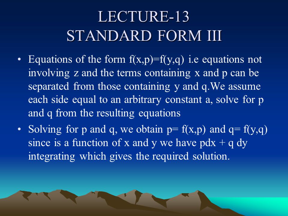 LECTURE-13 STANDARD FORM III Equations of the form f(x,p)=f(y,q) i.e equations not involving z and the terms containing x and p can be separated from those containing y and q.We assume each side equal to an arbitrary constant a, solve for p and q from the resulting equations Solving for p and q, we obtain p= f(x,p) and q= f(y,q) since is a function of x and y we have pdx + q dy integrating which gives the required solution.