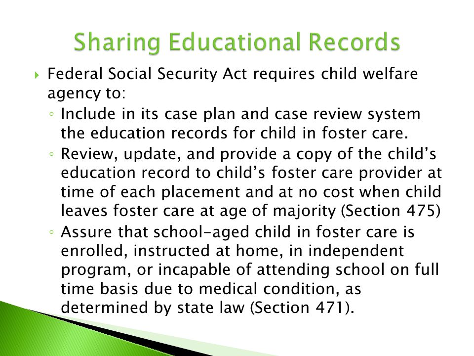  Federal Social Security Act requires child welfare agency to: ◦ Include in its case plan and case review system the education records for child in foster care.