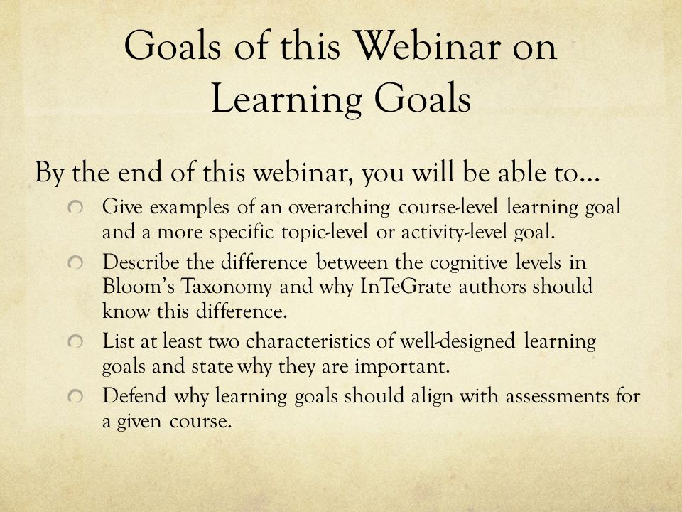 Goals of this Webinar on Learning Goals By the end of this webinar, you will be able to… Give examples of an overarching course-level learning goal and a more specific topic-level or activity-level goal.