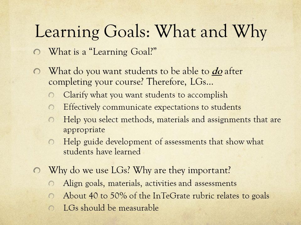 Learning Goals: What and Why What is a Learning Goal What do you want students to be able to do after completing your course.