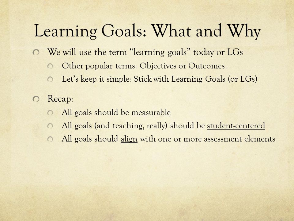 Learning Goals: What and Why We will use the term learning goals today or LGs Other popular terms: Objectives or Outcomes.
