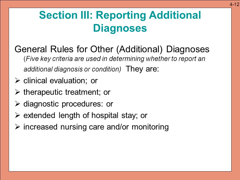 Section III: Reporting Additional Diagnoses General Rules for Other (Additional) Diagnoses (Five key criteria are used in determining whether to report an additional diagnosis or condition) They are:  clinical evaluation; or  therapeutic treatment; or  diagnostic procedures: or  extended length of hospital stay; or  increased nursing care and/or monitoring 4-12