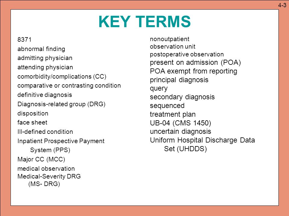 KEY TERMS 8371 abnormal finding admitting physician attending physician comorbidity/complications (CC) comparative or contrasting condition definitive diagnosis Diagnosis-related group (DRG) disposition face sheet Ill-defined condition Inpatient Prospective Payment System (PPS) Major CC (MCC) medical observation Medical-Severity DRG (MS- DRG) nonoutpatient observation unit postoperative observation present on admission (POA) POA exempt from reporting principal diagnosis query secondary diagnosis sequenced treatment plan UB-04 (CMS 1450) uncertain diagnosis Uniform Hospital Discharge Data Set (UHDDS) 4-3