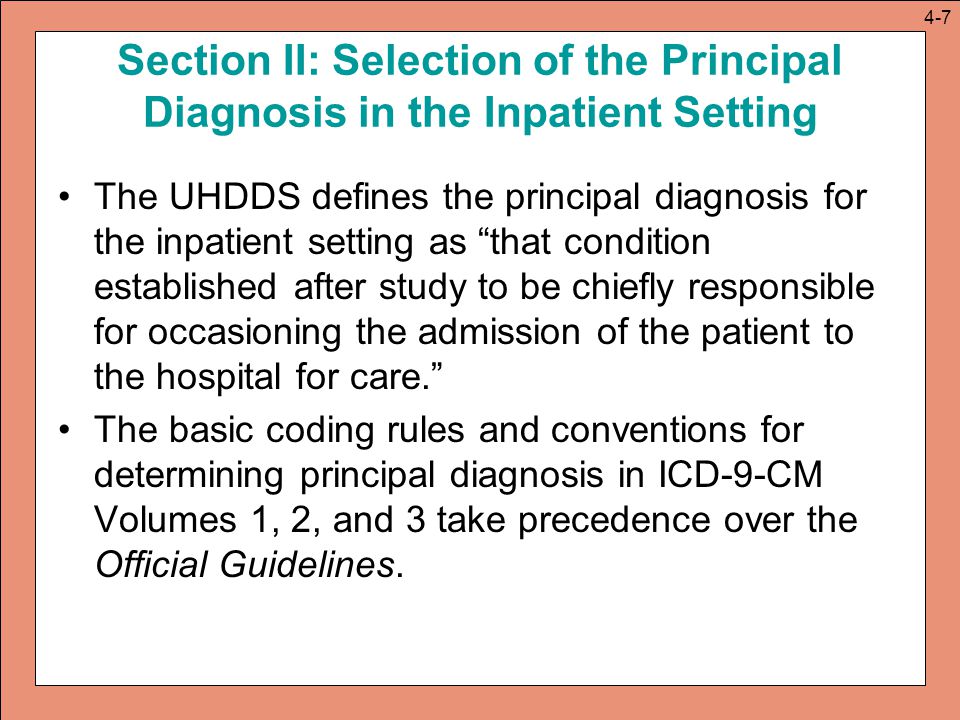 Section II: Selection of the Principal Diagnosis in the Inpatient Setting The UHDDS defines the principal diagnosis for the inpatient setting as that condition established after study to be chiefly responsible for occasioning the admission of the patient to the hospital for care. The basic coding rules and conventions for determining principal diagnosis in ICD-9-CM Volumes 1, 2, and 3 take precedence over the Official Guidelines.