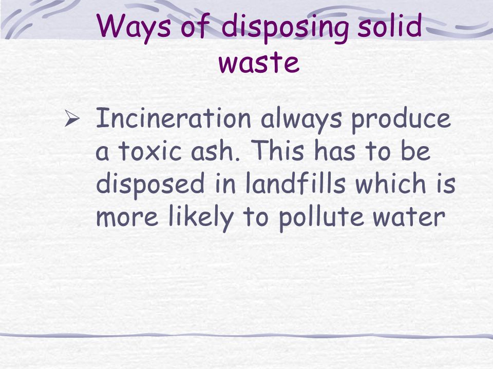 Ways of disposing solid waste  Incineration always produce a toxic ash.