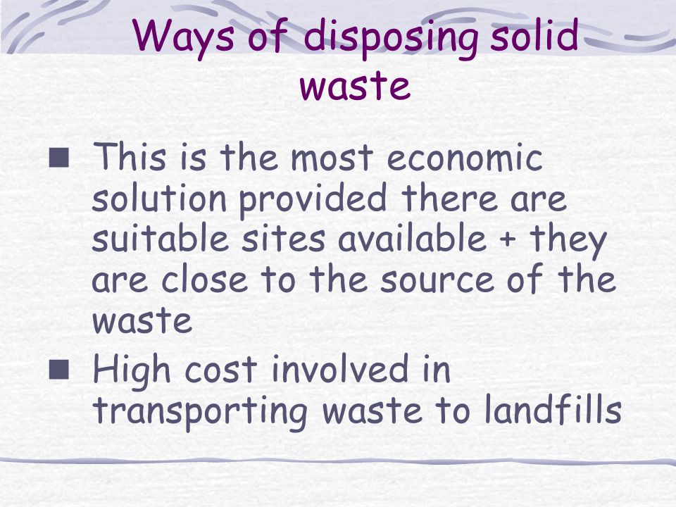 Ways of disposing solid waste This is the most economic solution provided there are suitable sites available + they are close to the source of the waste High cost involved in transporting waste to landfills
