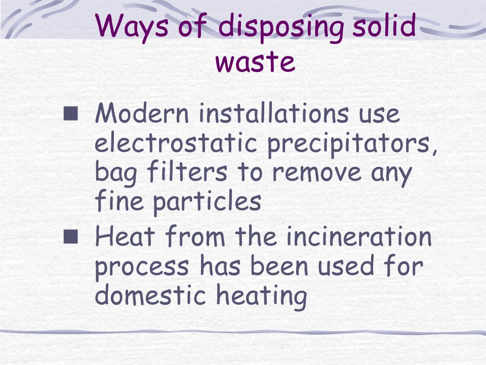 Ways of disposing solid waste Modern installations use electrostatic precipitators, bag filters to remove any fine particles Heat from the incineration process has been used for domestic heating