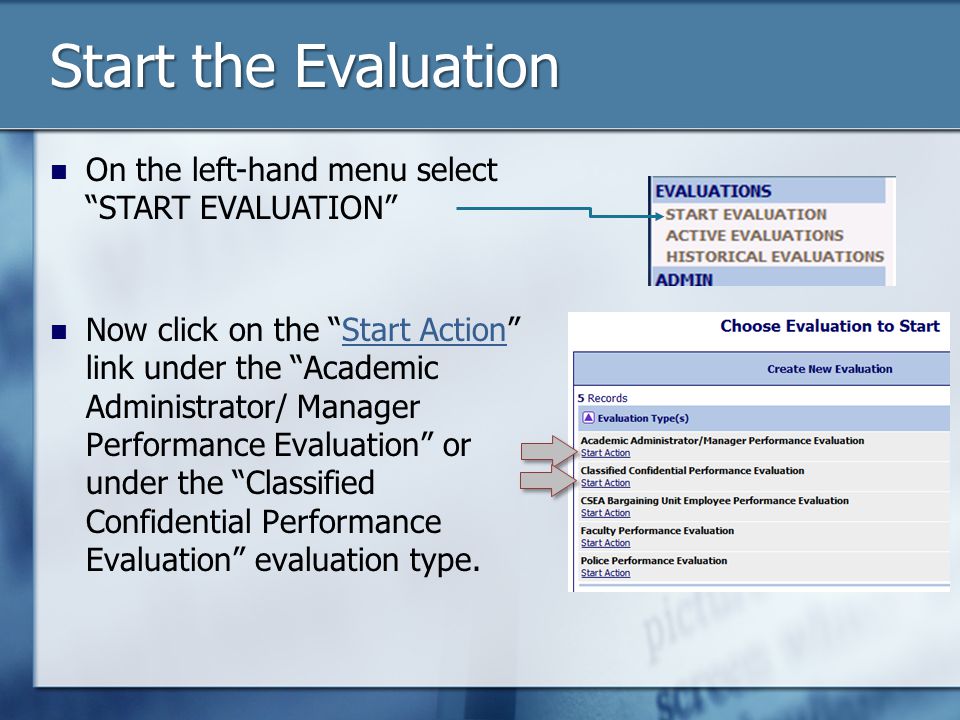 Start the Evaluation On the left-hand menu select START EVALUATION Now click on the Start Action link under the Academic Administrator/ Manager Performance Evaluation or under the Classified Confidential Performance Evaluation evaluation type.