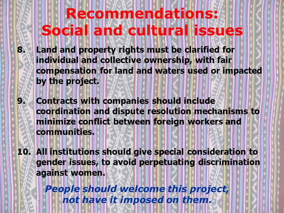 Recommendations: Social and cultural issues 8.Land and property rights must be clarified for individual and collective ownership, with fair compensation for land and waters used or impacted by the project.
