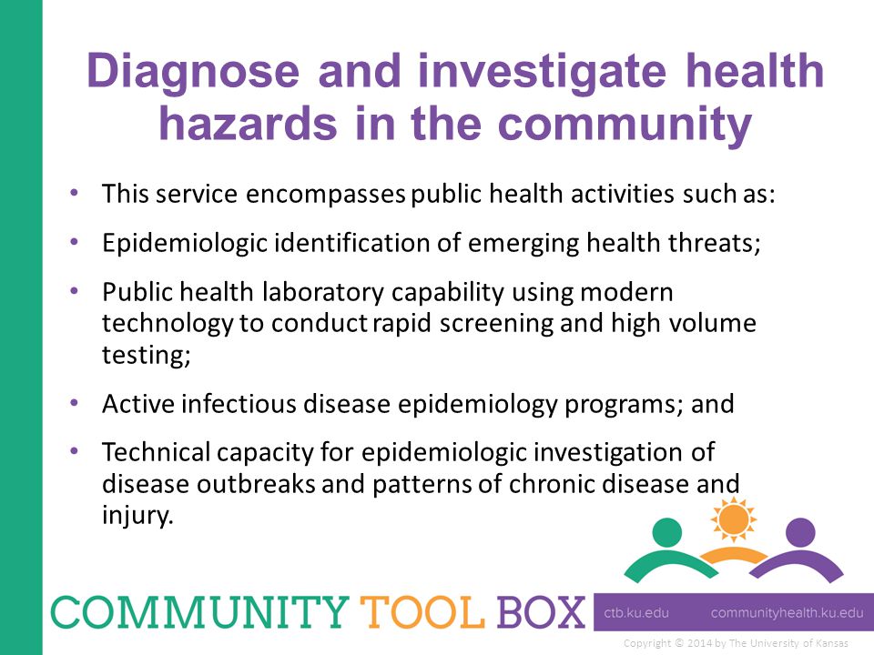 Copyright © 2014 by The University of Kansas Diagnose and investigate health hazards in the community This service encompasses public health activities such as: Epidemiologic identification of emerging health threats; Public health laboratory capability using modern technology to conduct rapid screening and high volume testing; Active infectious disease epidemiology programs; and Technical capacity for epidemiologic investigation of disease outbreaks and patterns of chronic disease and injury.