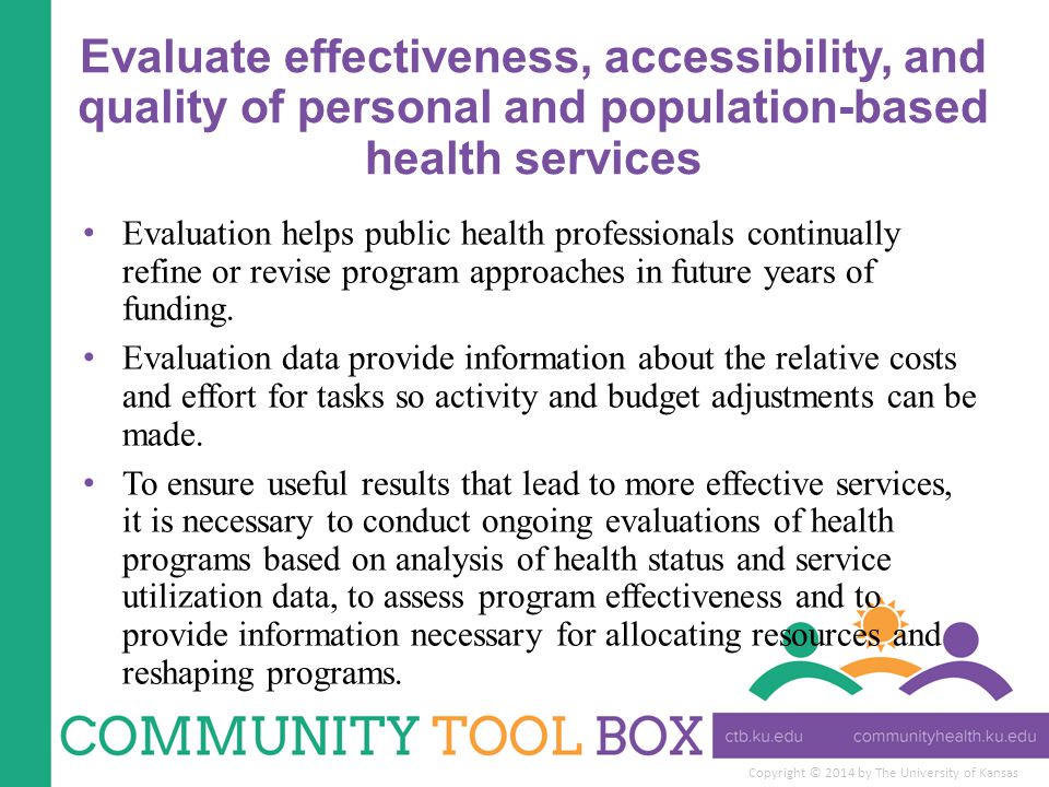 Copyright © 2014 by The University of Kansas Evaluate effectiveness, accessibility, and quality of personal and population-based health services Evaluation helps public health professionals continually refine or revise program approaches in future years of funding.