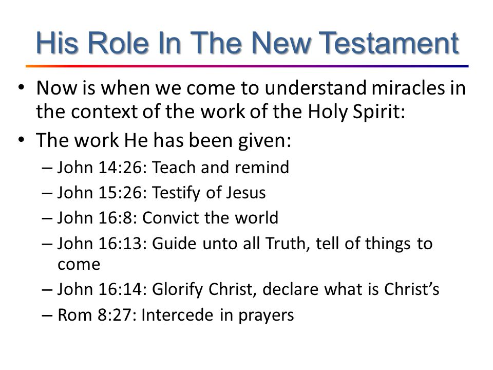 His Role In The New Testament Now is when we come to understand miracles in the context of the work of the Holy Spirit: The work He has been given: – John 14:26: Teach and remind – John 15:26: Testify of Jesus – John 16:8: Convict the world – John 16:13: Guide unto all Truth, tell of things to come – John 16:14: Glorify Christ, declare what is Christ’s – Rom 8:27: Intercede in prayers