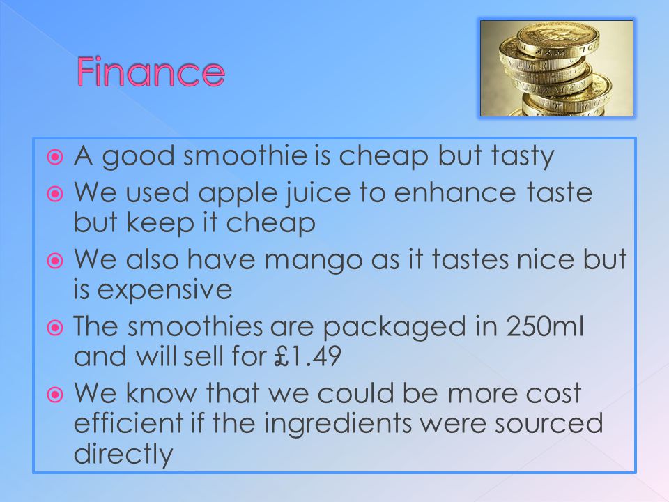  A good smoothie is cheap but tasty  We used apple juice to enhance taste but keep it cheap  We also have mango as it tastes nice but is expensive  The smoothies are packaged in 250ml and will sell for £1.49  We know that we could be more cost efficient if the ingredients were sourced directly