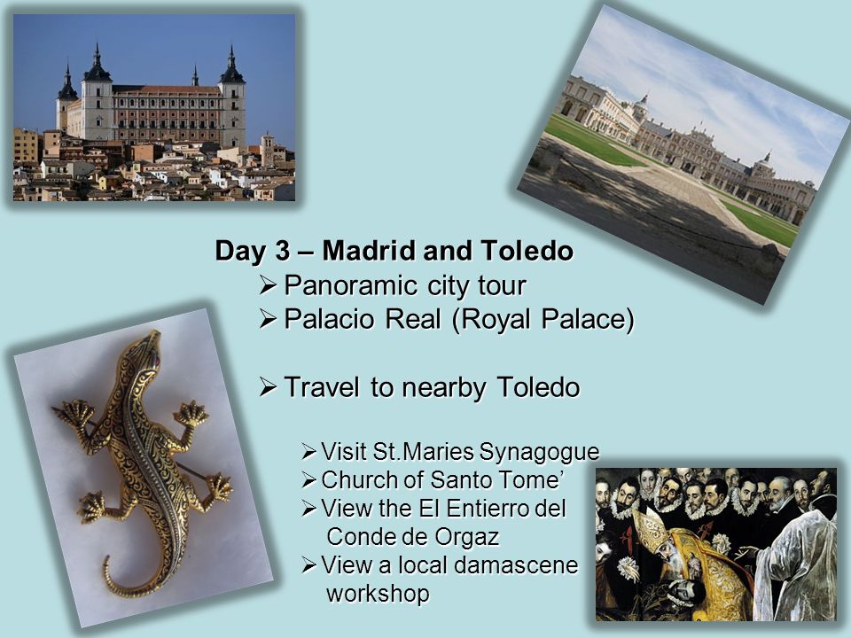 Day 3 – Madrid and Toledo  Panoramic city tour  Palacio Real (Royal Palace)  Travel to nearby Toledo  Visit St.Maries Synagogue  Church of Santo Tome’  View the El Entierro del Conde de Orgaz Conde de Orgaz  View a local damascene workshop workshop
